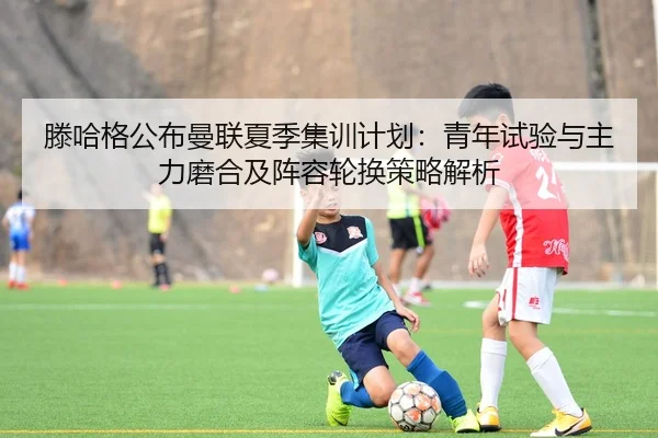 滕哈格公布曼联夏季集训计划：青年试验与主力磨合及阵容轮换策略解析