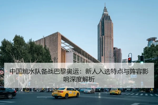 中国跳水队备战巴黎奥运：新人入选特点与阵容影响深度解析